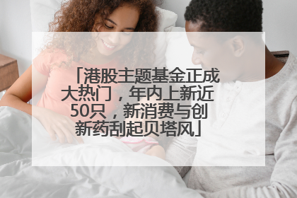 港股主题基金正成大热门，年内上新近50只，新消费与创新药刮起贝塔风